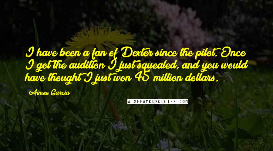 Aimee Garcia Quotes: I have been a fan of Dexter since the pilot. Once I got the audition I just squealed, and you would have thought I just won 45 million dollars.