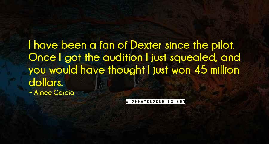 Aimee Garcia Quotes: I have been a fan of Dexter since the pilot. Once I got the audition I just squealed, and you would have thought I just won 45 million dollars.