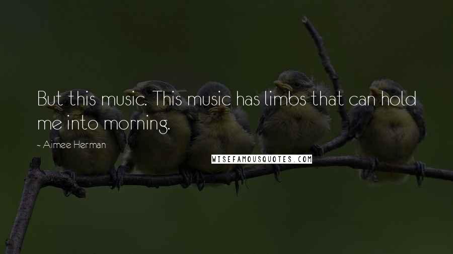 Aimee Herman Quotes: But this music. This music has limbs that can hold me into morning.