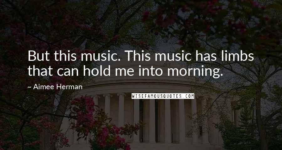 Aimee Herman Quotes: But this music. This music has limbs that can hold me into morning.