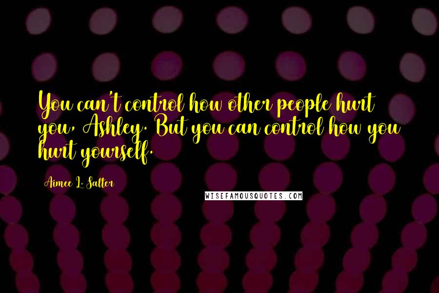 Aimee L. Salter Quotes: You can't control how other people hurt you, Ashley. But you can control how you hurt yourself.