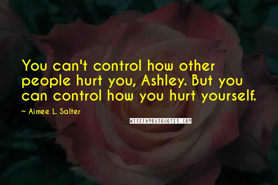 Aimee L. Salter Quotes: You can't control how other people hurt you, Ashley. But you can control how you hurt yourself.