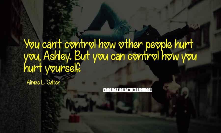 Aimee L. Salter Quotes: You can't control how other people hurt you, Ashley. But you can control how you hurt yourself.