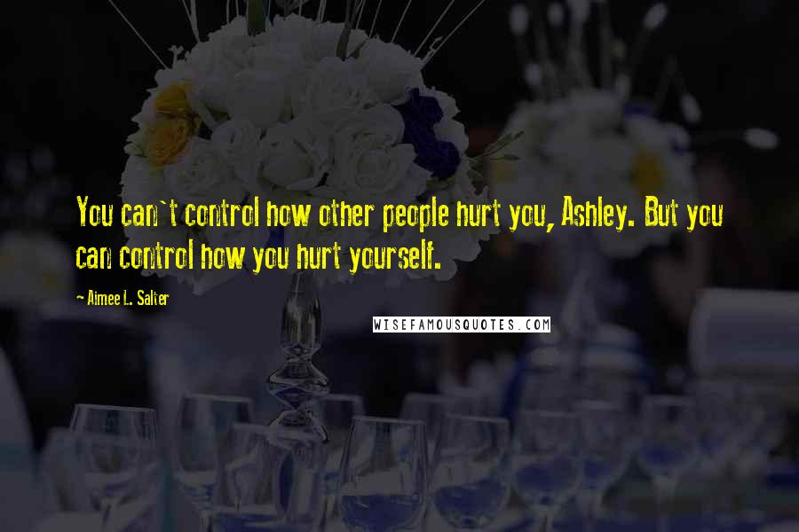 Aimee L. Salter Quotes: You can't control how other people hurt you, Ashley. But you can control how you hurt yourself.