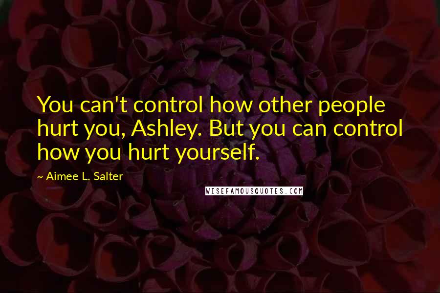 Aimee L. Salter Quotes: You can't control how other people hurt you, Ashley. But you can control how you hurt yourself.