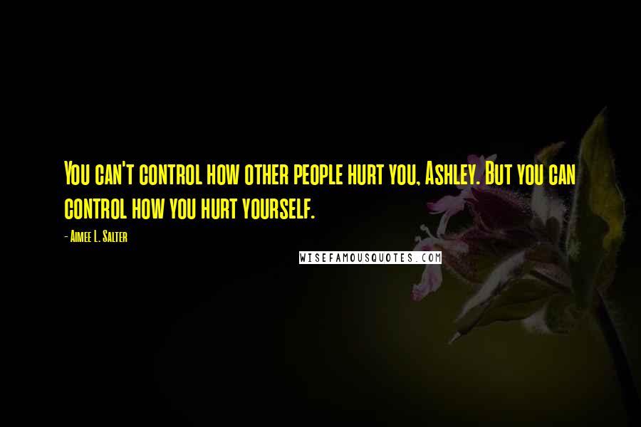 Aimee L. Salter Quotes: You can't control how other people hurt you, Ashley. But you can control how you hurt yourself.