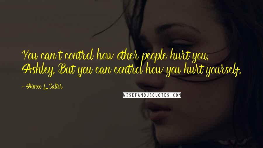 Aimee L. Salter Quotes: You can't control how other people hurt you, Ashley. But you can control how you hurt yourself.