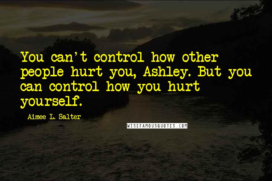 Aimee L. Salter Quotes: You can't control how other people hurt you, Ashley. But you can control how you hurt yourself.