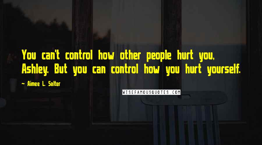 Aimee L. Salter Quotes: You can't control how other people hurt you, Ashley. But you can control how you hurt yourself.