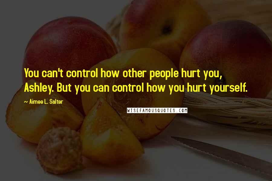 Aimee L. Salter Quotes: You can't control how other people hurt you, Ashley. But you can control how you hurt yourself.