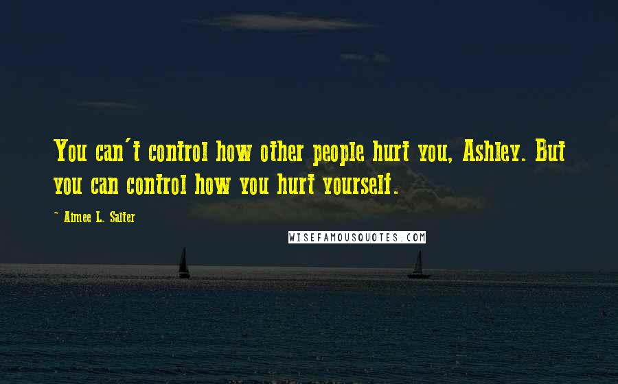 Aimee L. Salter Quotes: You can't control how other people hurt you, Ashley. But you can control how you hurt yourself.