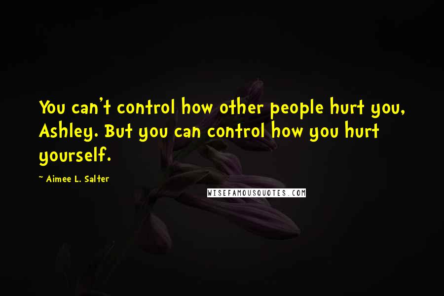 Aimee L. Salter Quotes: You can't control how other people hurt you, Ashley. But you can control how you hurt yourself.