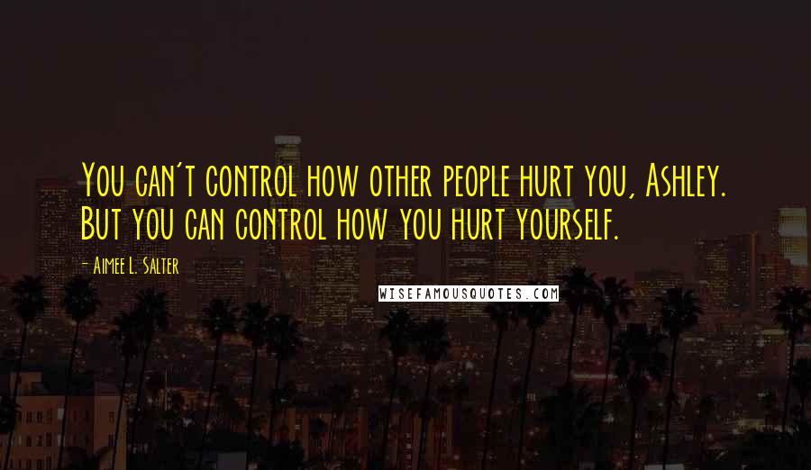 Aimee L. Salter Quotes: You can't control how other people hurt you, Ashley. But you can control how you hurt yourself.