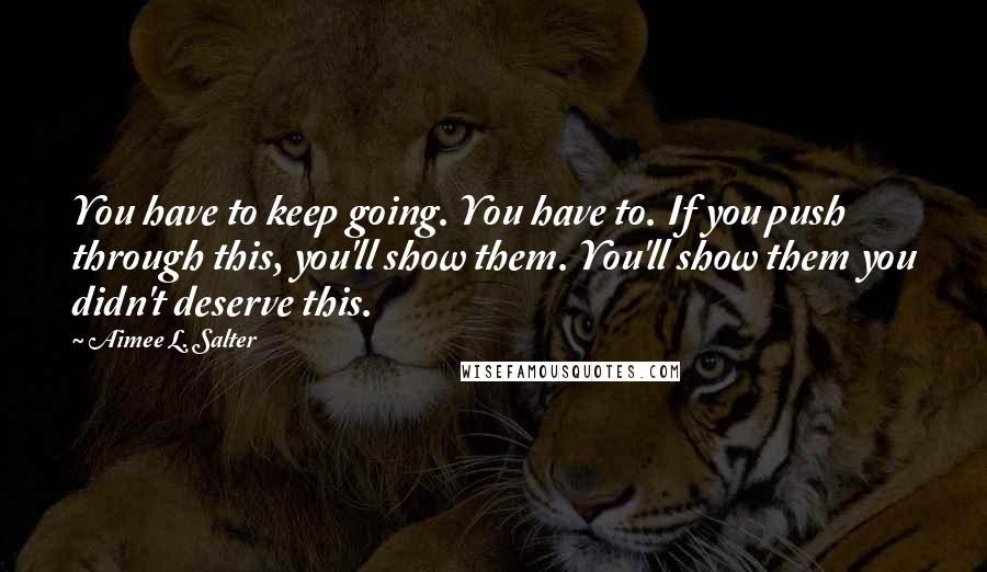 Aimee L. Salter Quotes: You have to keep going. You have to. If you push through this, you'll show them. You'll show them you didn't deserve this.