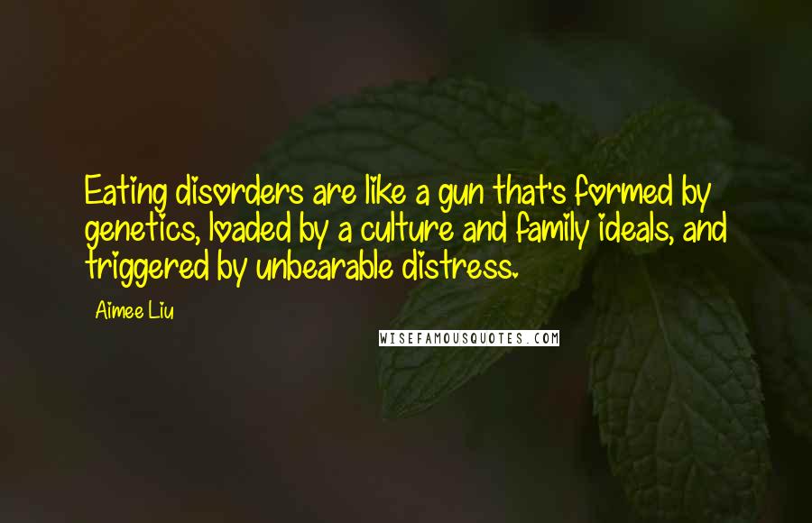 Aimee Liu Quotes: Eating disorders are like a gun that's formed by genetics, loaded by a culture and family ideals, and triggered by unbearable distress.
