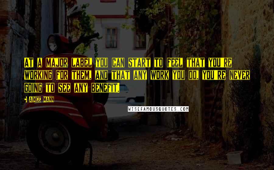 Aimee Mann Quotes: At a major label you can start to feel that you're working for them, and that any work you do, you're never going to see any benefit.