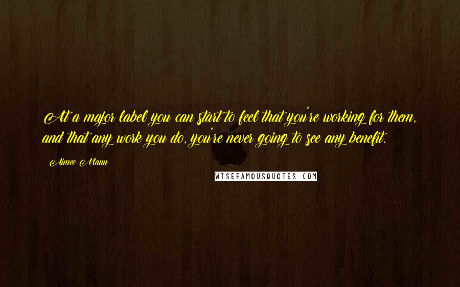 Aimee Mann Quotes: At a major label you can start to feel that you're working for them, and that any work you do, you're never going to see any benefit.