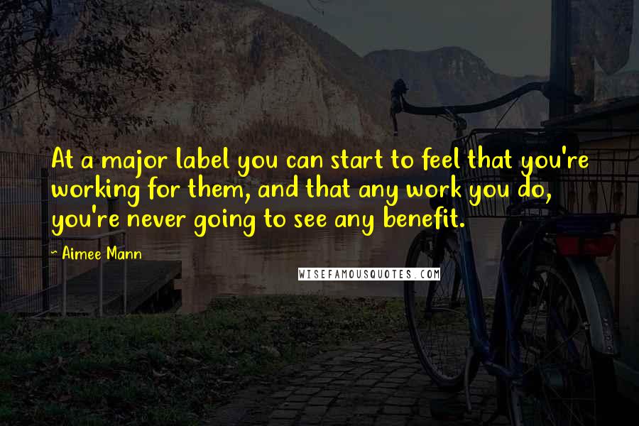 Aimee Mann Quotes: At a major label you can start to feel that you're working for them, and that any work you do, you're never going to see any benefit.