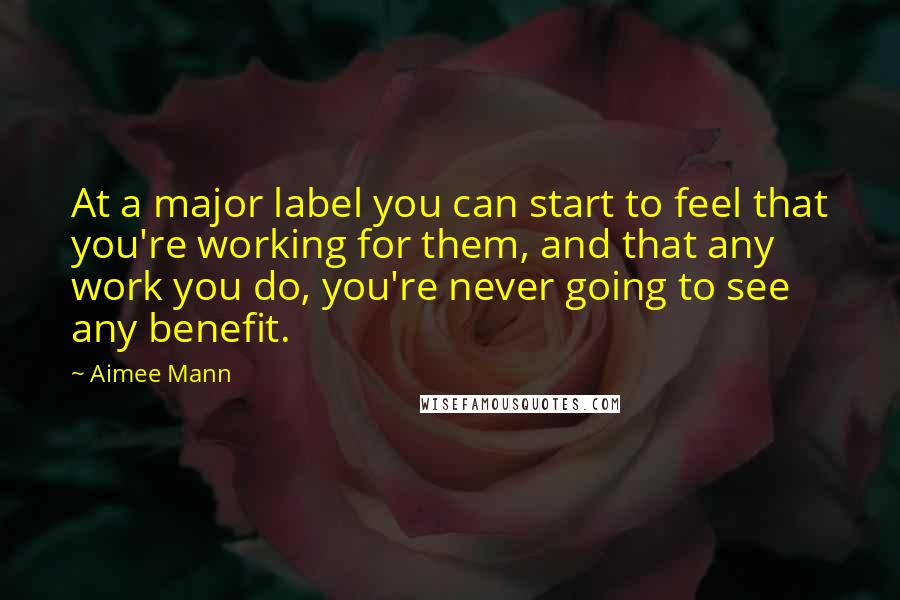 Aimee Mann Quotes: At a major label you can start to feel that you're working for them, and that any work you do, you're never going to see any benefit.