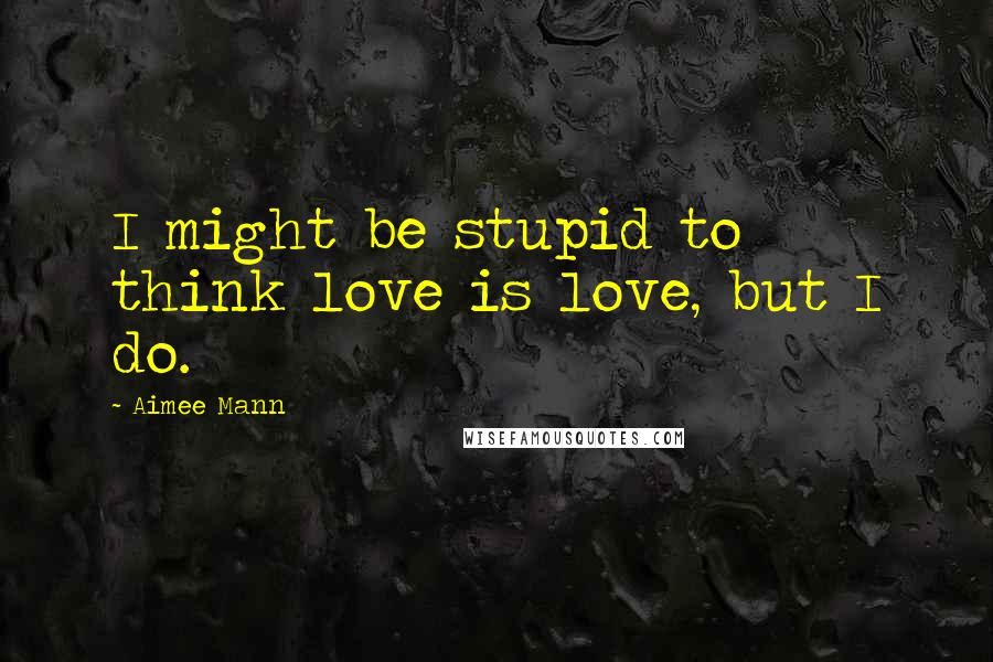 Aimee Mann Quotes: I might be stupid to think love is love, but I do.