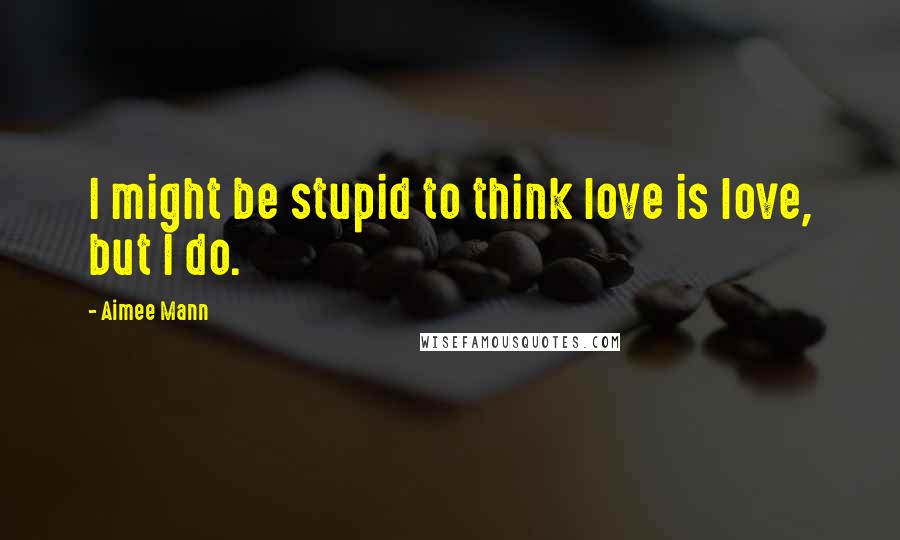Aimee Mann Quotes: I might be stupid to think love is love, but I do.