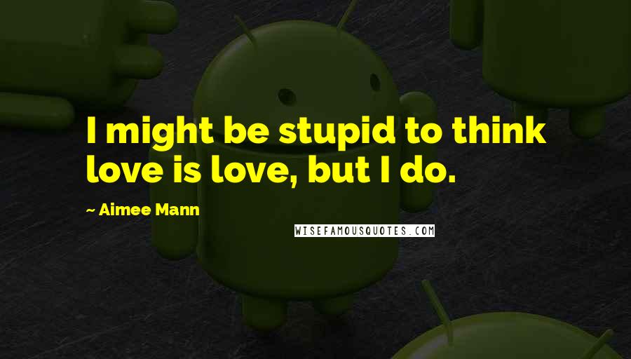 Aimee Mann Quotes: I might be stupid to think love is love, but I do.