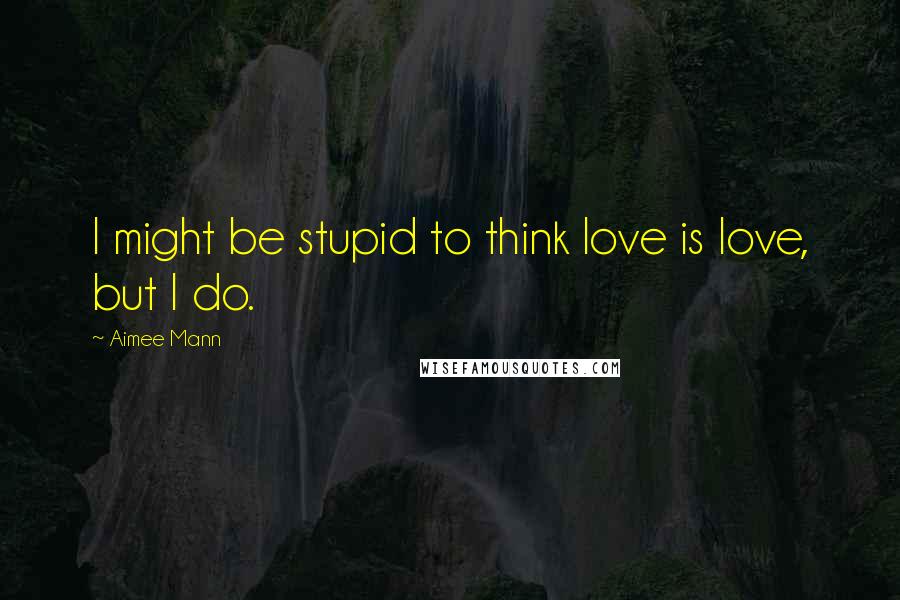 Aimee Mann Quotes: I might be stupid to think love is love, but I do.