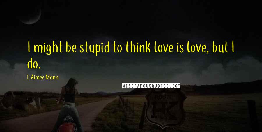 Aimee Mann Quotes: I might be stupid to think love is love, but I do.