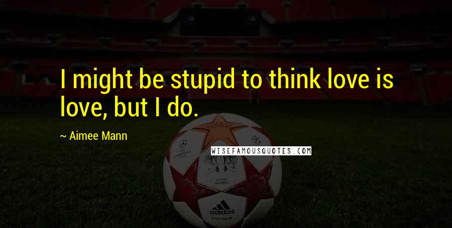 Aimee Mann Quotes: I might be stupid to think love is love, but I do.