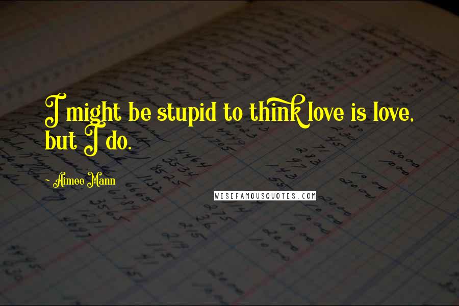 Aimee Mann Quotes: I might be stupid to think love is love, but I do.