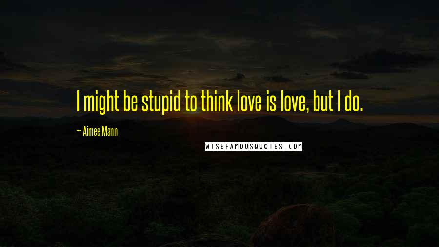 Aimee Mann Quotes: I might be stupid to think love is love, but I do.