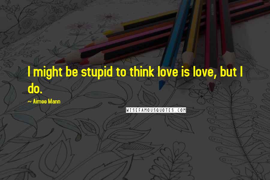 Aimee Mann Quotes: I might be stupid to think love is love, but I do.