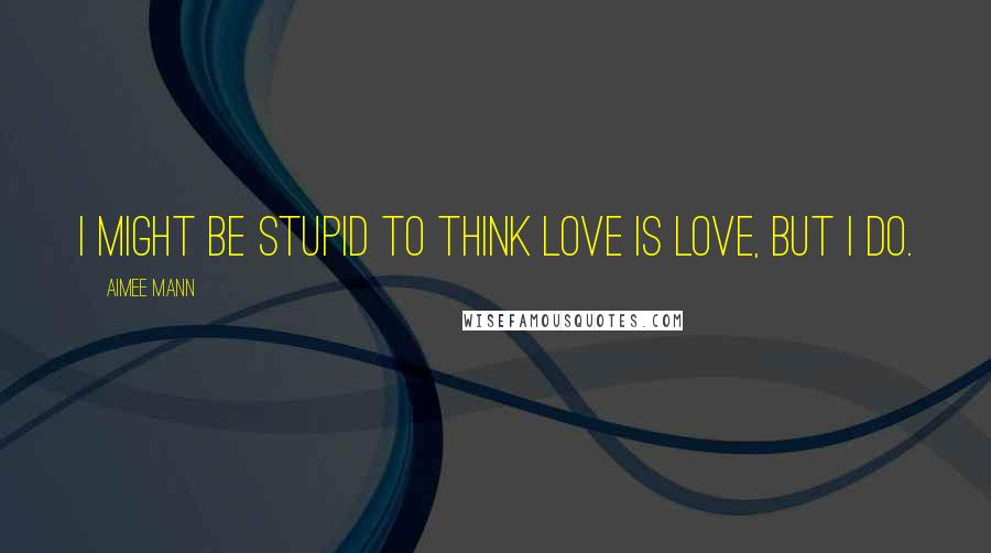 Aimee Mann Quotes: I might be stupid to think love is love, but I do.
