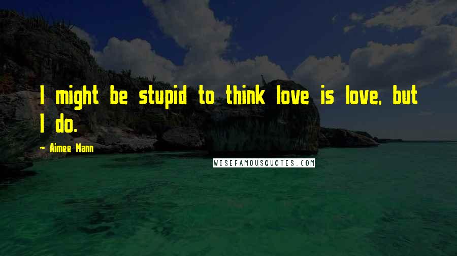 Aimee Mann Quotes: I might be stupid to think love is love, but I do.
