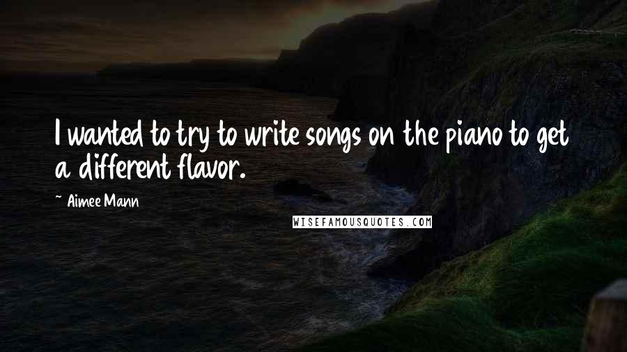 Aimee Mann Quotes: I wanted to try to write songs on the piano to get a different flavor.