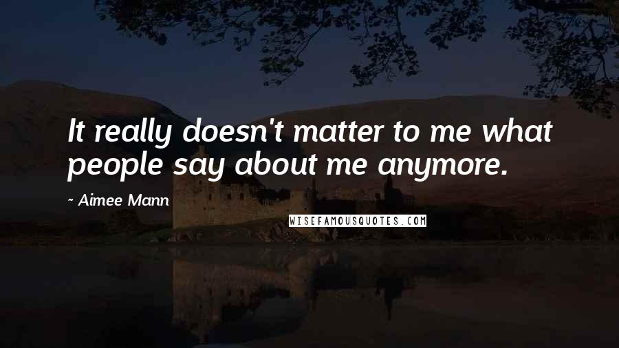 Aimee Mann Quotes: It really doesn't matter to me what people say about me anymore.
