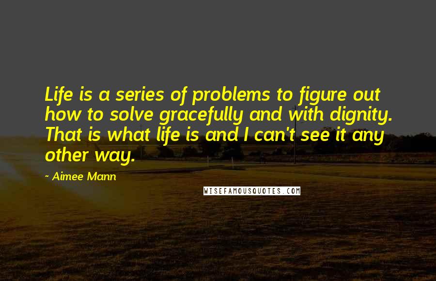Aimee Mann Quotes: Life is a series of problems to figure out how to solve gracefully and with dignity. That is what life is and I can't see it any other way.