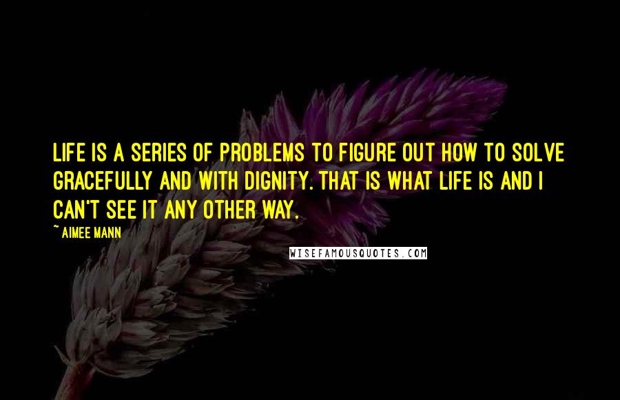 Aimee Mann Quotes: Life is a series of problems to figure out how to solve gracefully and with dignity. That is what life is and I can't see it any other way.