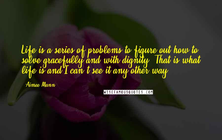 Aimee Mann Quotes: Life is a series of problems to figure out how to solve gracefully and with dignity. That is what life is and I can't see it any other way.