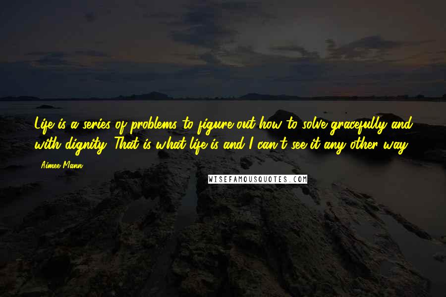Aimee Mann Quotes: Life is a series of problems to figure out how to solve gracefully and with dignity. That is what life is and I can't see it any other way.
