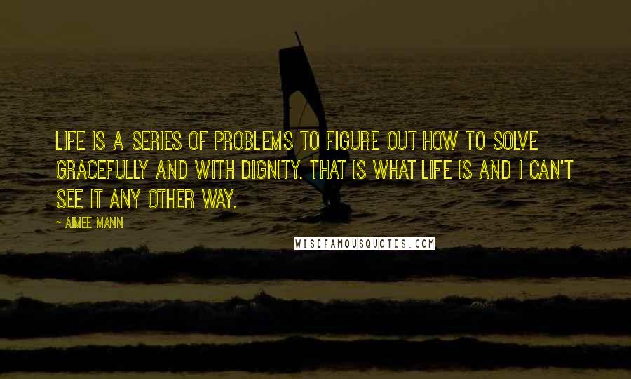 Aimee Mann Quotes: Life is a series of problems to figure out how to solve gracefully and with dignity. That is what life is and I can't see it any other way.