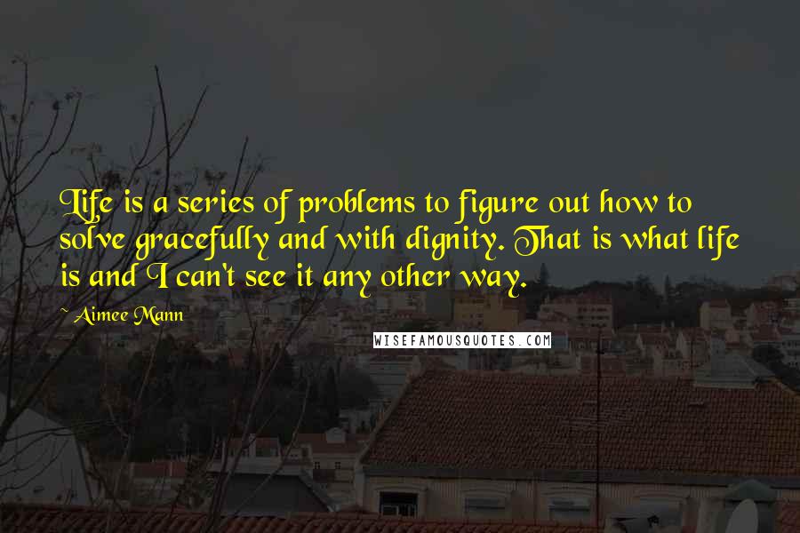 Aimee Mann Quotes: Life is a series of problems to figure out how to solve gracefully and with dignity. That is what life is and I can't see it any other way.