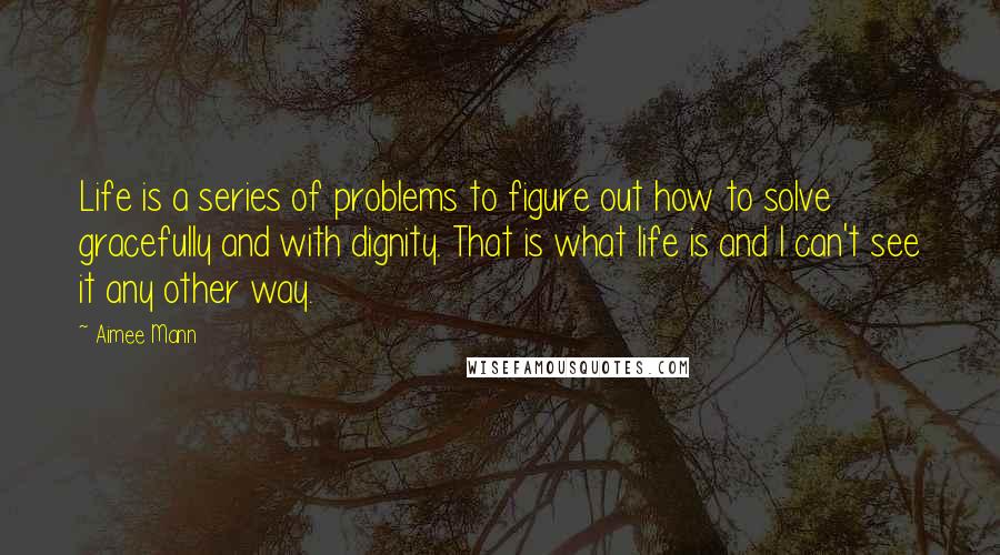 Aimee Mann Quotes: Life is a series of problems to figure out how to solve gracefully and with dignity. That is what life is and I can't see it any other way.