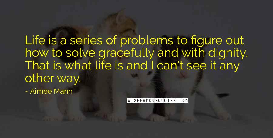 Aimee Mann Quotes: Life is a series of problems to figure out how to solve gracefully and with dignity. That is what life is and I can't see it any other way.