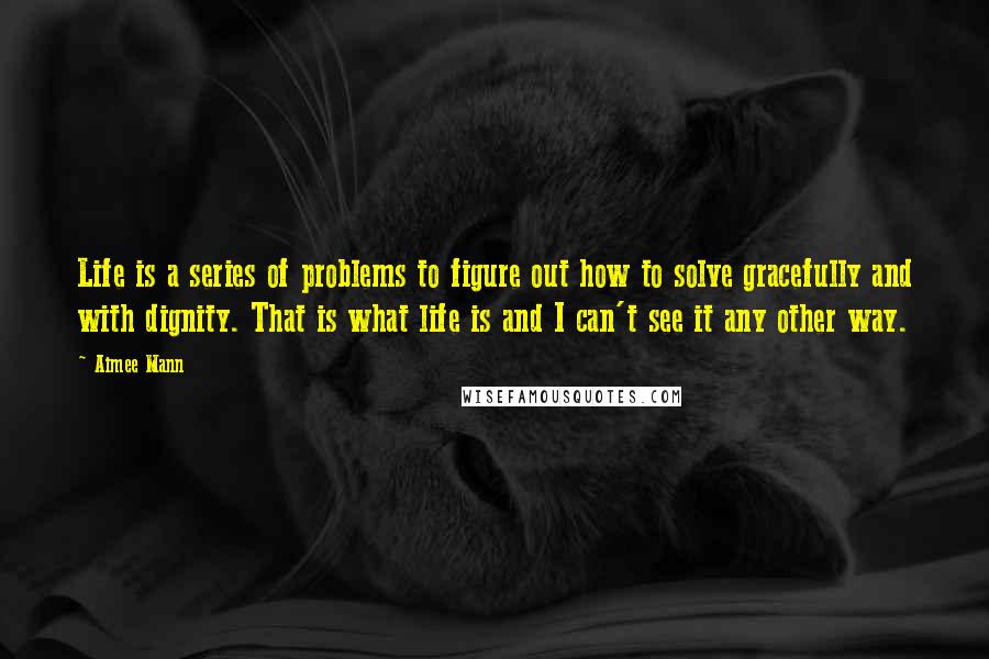 Aimee Mann Quotes: Life is a series of problems to figure out how to solve gracefully and with dignity. That is what life is and I can't see it any other way.