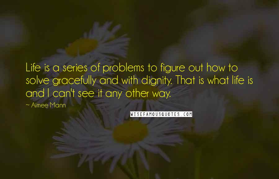 Aimee Mann Quotes: Life is a series of problems to figure out how to solve gracefully and with dignity. That is what life is and I can't see it any other way.