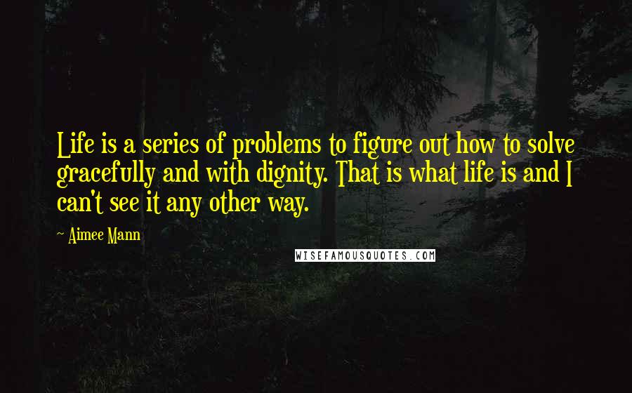 Aimee Mann Quotes: Life is a series of problems to figure out how to solve gracefully and with dignity. That is what life is and I can't see it any other way.