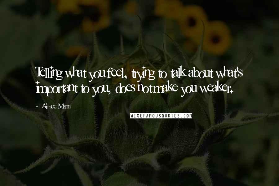 Aimee Mann Quotes: Telling what you feel, trying to talk about what's important to you, does not make you weaker.