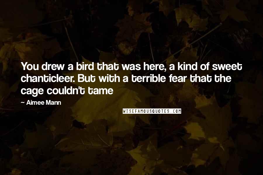 Aimee Mann Quotes: You drew a bird that was here, a kind of sweet chanticleer. But with a terrible fear that the cage couldn't tame