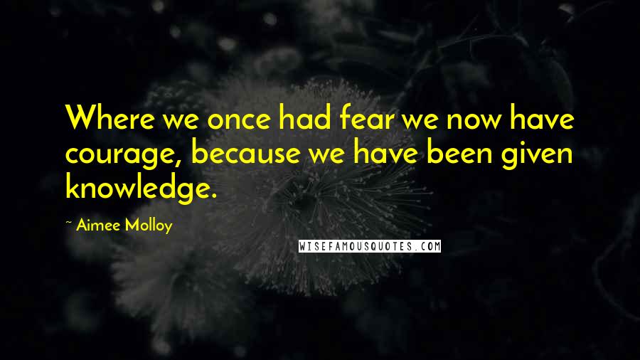Aimee Molloy Quotes: Where we once had fear we now have courage, because we have been given knowledge.